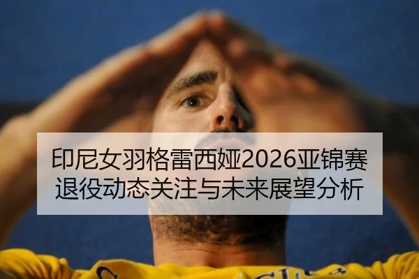 印尼女羽格雷西娅2026亚锦赛退役动态关注与未来展望分析