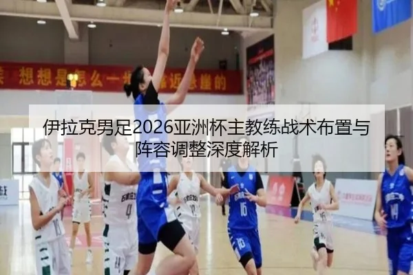 伊拉克男足2026亚洲杯主教练战术布置与阵容调整深度解析